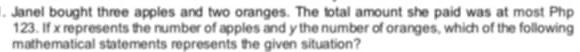 Janel bought three apples and two oranges. The total amount she paid was at most Php
123. If x represents the number of apples and y the number of oranges, which of the following 
mathematical statements represents the given situation?