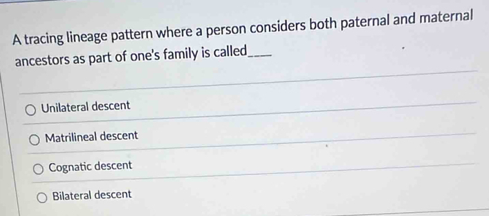 A tracing lineage pattern where a person considers both paternal and maternal
ancestors as part of one's family is called_
Unilateral descent
Matrilineal descent
Cognatic descent
Bilateral descent