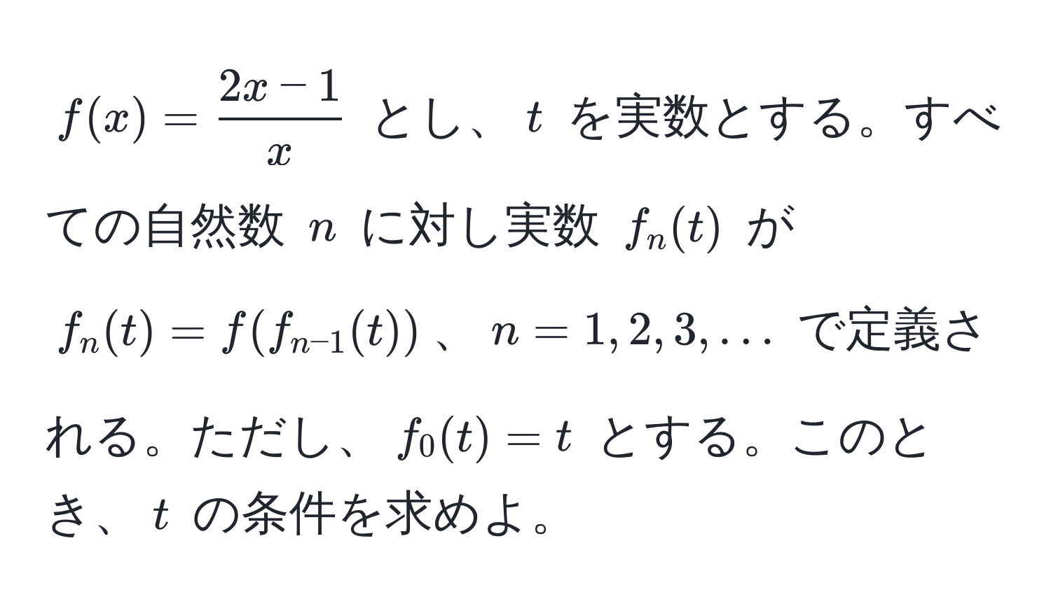 $ f(x) =  (2x - 1)/x  $ とし、$ t $ を実数とする。すべての自然数 $ n $ に対し実数 $ f_n(t) $ が $ f_n(t) = f(f_n-1(t)) $、$ n = 1, 2, 3, ... $ で定義される。ただし、$ f_0(t) = t $ とする。このとき、$ t $ の条件を求めよ。