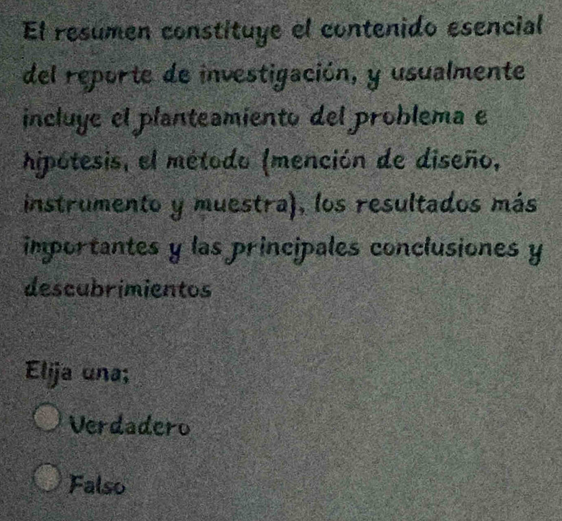 El resumen constituye el contenido esencial
del reporte de investigación, y usualmente
incluye el planteamiento del problema e
hipótesis, el método (mención de diseño,
instrumento y muestra), los resultados más
importantes y las principales conclusiones y
descubrimientos
Elija una;
Verdadero
Falso