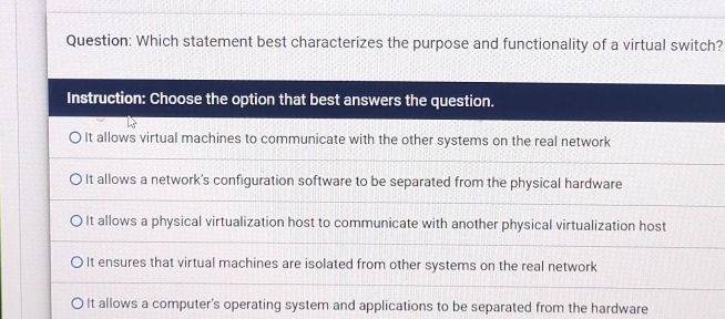 Which statement best characterizes the purpose and functionality of a virtual switch?
Instruction: Choose the option that best answers the question.
It allows virtual machines to communicate with the other systems on the real network
It allows a network's configuration software to be separated from the physical hardware
It allows a physical virtualization host to communicate with another physical virtualization host
It ensures that virtual machines are isolated from other systems on the real network
It allows a computer's operating system and applications to be separated from the hardware