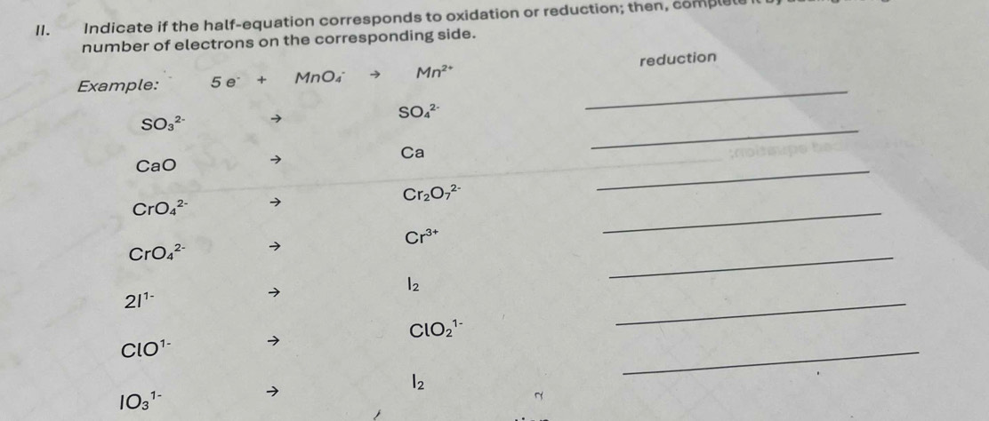 I1. Indicate if the half-equation corresponds to oxidation or reduction; then, complele 
number of electrons on the corresponding side. 
Example: 5e^-+MnO_4 Mn^(2+) reduction
SO_4^((2-)
_ 
_
SO_3^(2-) → 
_ 
Ca 
CaO
Cr_2)O_7^((2-)
CrO_4^(2-)
Cr^3+)
_
CrO_4^((2-)
l_2)
_
2l^(1-)
ClO_2^((1-)
_
ClO^1-)
l_2
_
IO_3^(1-)