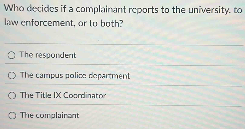 Who decides if a complainant reports to the university, to
law enforcement, or to both?
The respondent
The campus police department
The Title IX Coordinator
The complainant