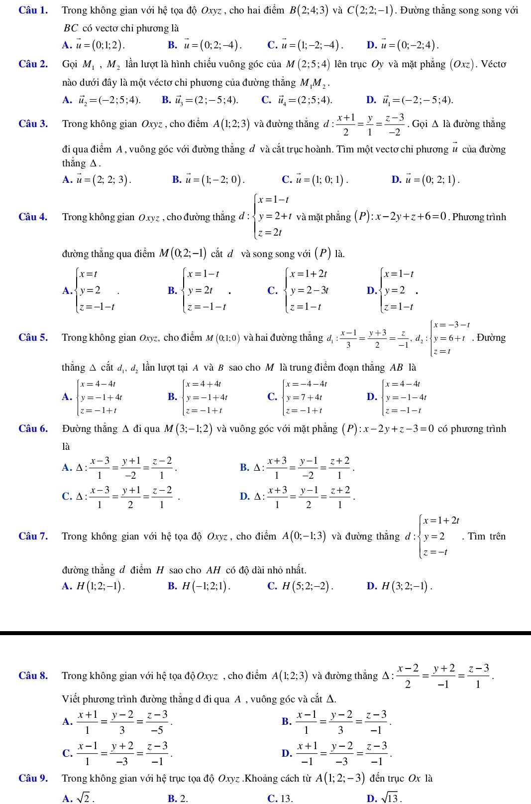 Trong không gian với hệ tọa độ Oxyz , cho hai điểm B(2;4;3) và C(2;2;-1). Đường thắng song song với
BC có vectơ chỉ phương là
A. vector u=(0;1;2). B. vector u=(0;2;-4). C. vector u=(1;-2;-4). D. vector u=(0;-2;4).
Câu 2. Gọi M_1,M_2 lần lượt là hình chiếu vuông góc của M(2;5;4) lên trục Oy và mặt phẳng (Oxz). Vécto
nào dưới đây là một véctơ chỉ phương của đường thắng M_1M_2.
A. vector u_2=(-2;5;4). B. vector u_3=(2;-5;4). C. vector u_4=(2;5;4). D. vector u_1=(-2;-5;4).
Câu 3. Trong không gian Oxyz , cho điểm A(1;2;3) và đường thắng d :  (x+1)/2 = y/1 = (z-3)/-2 . Gọi Δ là đường thắng
đi qua điểm A , vuông góc với đường thắng đ và cắt trục hoành. Tìm một vectơ chỉ phương # của đường
thắng △.
A. vector u=(2;2;3). B. vector u=(1;-2;0). C. vector u=(1;0;1). D. vector u=(0;2;1).
Câu 4. Trong không gian Oxyz , cho đường thắng đ : beginarrayl x=1-t y=2+t z=2tendarray. và mặt phắng (P): x-2y+z+6=0. Phương trình
đường thẳng qua điểm M(0;2;-1) cắt dô và song song với (P) là.
A beginarrayl x=t y=2 z=-1-tendarray. . B. beginarrayl x=1-t y=2t z=-1-tendarray. . C. beginarrayl x=1+2t y=2-3t z=1-tendarray. D. beginarrayl x=1-t y=2 z=1-tendarray.
Câu 5. Trong không gian Oxyz, cho điểm M(0;1;0) và hai đường thắng đ : (x-1)/3 = (y+3)/2 = z/-1 ,d_2:beginarrayl x=-3-t y=6+t z=tendarray.. Đường
thắng △ cdot atd_1,d_2 lần lượt tại A và B sao cho M là trung điểm đoạn thắng AB là
A. beginarrayl x=4-4t y=-1+4t z=-1+tendarray. B. beginarrayl x=4+4t y=-1+4t z=-1+tendarray. C. beginarrayl x=-4-4t y=7+4t z=-1+tendarray. D. beginarrayl x=4-4t y=-1-4t z=-1-tendarray.
Câu 6. Đường thẳng Δ đi qua M(3;-1;2) và vuông góc với mặt phẳng (P):x-2y+z-3=0 có phương trình
là
A. △ : (x-3)/1 = (y+1)/-2 = (z-2)/1 . △ : (x+3)/1 = (y-1)/-2 = (z+2)/1 .
B.
C. △ : (x-3)/1 = (y+1)/2 = (z-2)/1 . △ : (x+3)/1 = (y-1)/2 = (z+2)/1 .
D.
Câu 7. Trong không gian với hệ tọa độ Oxyz , cho điểm A(0;-1;3) và đường thắng d:beginarrayl x=1+2t y=2 z=-tendarray.. Tìm trên
đường thắng đ điểm H sao cho AH có độ dài nhỏ nhất.
A. H(1;2;-1). B. H(-1;2;1). C. H(5;2;-2). D. H(3;2;-1).
Câu 8. Trong không gian với hệ tọa độ Oxyz, cho điểm A(1;2;3) và đường thắng △ :  (x-2)/2 = (y+2)/-1 = (z-3)/1 .
Viết phương trình đường thẳng d đi qua A , vuông góc và cắt Δ.
A.  (x+1)/1 = (y-2)/3 = (z-3)/-5 .  (x-1)/1 = (y-2)/3 = (z-3)/-1 .
B.
C.  (x-1)/1 = (y+2)/-3 = (z-3)/-1 .  (x+1)/-1 = (y-2)/-3 = (z-3)/-1 .
D.
Câu 9. Trong không gian với hệ trục tọa độ Oxyz .Khoảng cách từ A(1;2;-3) đến trục Ox là
A. sqrt(2). B. 2. C. 13. D. sqrt(13).