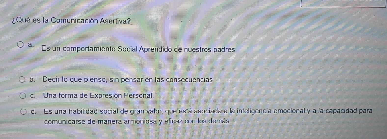 ¿Qué es la Comunicación Asertiva?
a. Es un comportamiento Social Aprendido de nuestros padres.
b. Decir lo que pienso, sin pensar en las consecuencias
c. Una forma de Expresión Personal.
d. Es una habilidad social de gran valor, que está asociada a la inteligencia emocional y a la capacidad para
comunicarse de manera armoniosa y eficaz con los demás