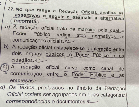 No que tange a Redação Oficial, analise as
assertivas a seguir e assinale a alternativa
incorreta.
a) A redação oficial trata da maneira pela qual o
Poder Público redige atos normativos e
comunicações oficiais.
b) A redação oficial estabelece-se a interação entre
dois órgãos públicos, o Poder Público e os
cidadãos. c) A redação oficial serve como canal de
comunicação entre o Poder Público e as
empresas.
d) Os textos produzidos no âmbito da Redação
Oficial podem ser agrupados em duas categorias:
correspondências e documentos.