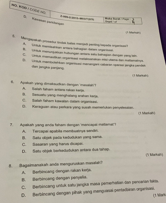 (1 Markah)
5. Mengapakah prosedur tindak balas menjadi penting kepada organisasi?
A. Untuk memisahkan antara bahagian dalam organisasi.
B. Untuk menunjukkan hubungan antara satu bahagian dengan yang lain.
C. Untuk memastikan organisasi melaksanakan misi utama dan matlamatnya.
D. Untuk membolehkan organisasi menangani cabaran operasi jangka pendek
dan jangka panjang.
(1 Markah)
6. Apakah yang dimaksudkan dengan 'masalah'?
A. Salah faham antara rakan kerja.
B. Sesuatu yang menghalang arahan kerja.
C. Salah faham kawalan dalam organisasi.
D. Keraguan atau perkara yang susah memerlukan penyelesaian.
(1 Markah)
7. Apakah yang anda faham dengan 'mencapai matlamat'?
A. Tercapai apabila membuatnya sendiri.
B. Satu objek pada kedudukan yang sama.
C. Sasaran yang harus dicapai.
D. Satu objek berkedudukan antara dua tahap.
(1 Markah)
8. Bagaimanakah anda menguruskan masalah?
A. Berbincang dengan rakan kerja.
B. Berbincang dengan penyelia.
C. Berbincang untuk satu jangka masa pemerhatian dan pencarian fakta.
D. Berbincang dengan pihak yang menguasai pentadbiran organisasi.
(1 Mark