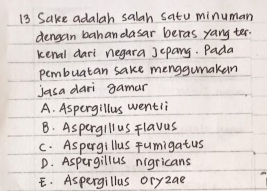 Sake adalah salah satu minuman
dengan bahan dasar beras yang ter.
kenal dari negara jepang. Pada
pembuatan sake menggumakan
jasa dari gamar
A. Aspergillus wentii
B. Aspergillus Flavus
C. Aspergillus Fumigatus
D. Aspergillus nigricans
E. Aspergillus oryzae