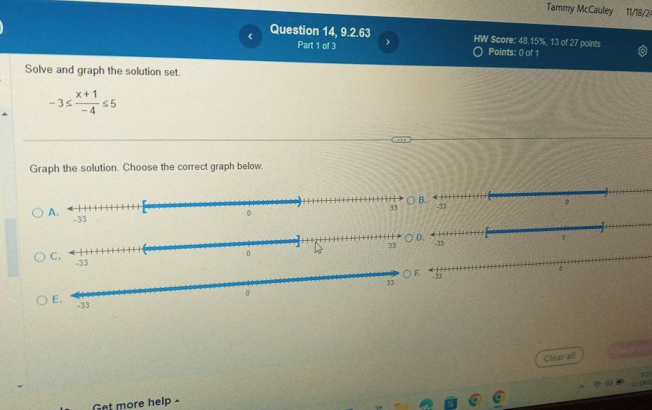 Tammy McCauley 11/18/2 
Question 14, 9.2.63 HW Score: 48.15%, 13 of 27 points 
Part 1 of 3 ) 
Points: 0 of 1 
Solve and graph the solution set.
-3≤  (x+1)/-4 ≤ 5
Graph the solution. Choose the correct graph below. 


Clear all 
Get more help -