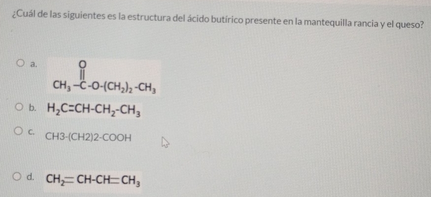 ¿Cuál de las siguientes es la estructura del ácido butírico presente en la mantequilla rancia y el queso?
a.
CH_3-C-O-(CH_2)_2-CH_3
b. H_2C=CH-CH_2-CH_3
C. CH3-(CH2)2-COOH
d. CH_2=CH-CH=CH_3