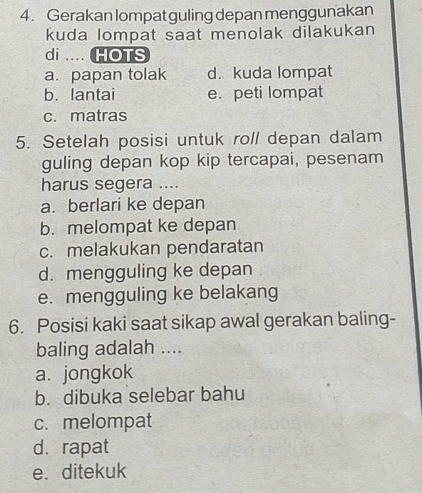 Gerakan lompat guling depan menggunakan
kuda lompat saat menolak dilakukan
di .... HOTS
a. papan tolak d. kuda lompat
b. lantai e. peti lompat
c. matras
5. Setelah posisi untuk roll depan dalam
guling depan kop kip tercapai, pesenam
harus segera ....
a. berlari ke depan
b. melompat ke depan
c. melakukan pendaratan
d. mengguling ke depan
e. mengguling ke belakang
6. Posisi kaki saat sikap awal gerakan baling-
baling adalah ....
a. jongkok
b. dibuka selebar bahu
c. melompat
d. rapat
e. ditekuk