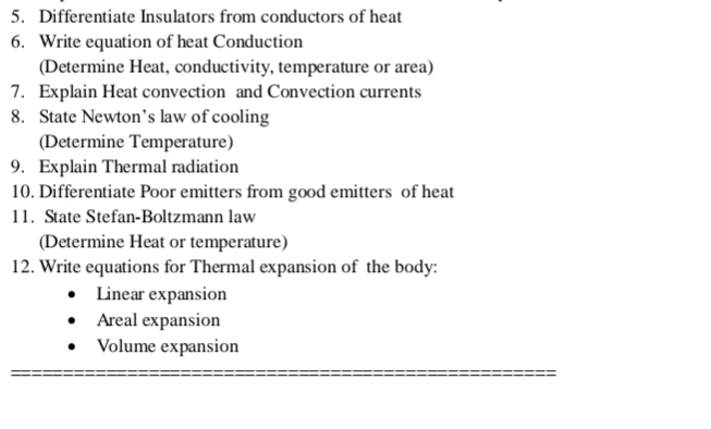 Differentiate Insulators from conductors of heat 
6. Write equation of heat Conduction 
(Determine Heat, conductivity, temperature or area) 
7. Explain Heat convection and Convection currents 
8. State Newton’s law of cooling 
(Determine Temperature) 
9. Explain Thermal radiation 
10. Differentiate Poor emitters from good emitters of heat 
11. State Stefan-Boltzmann law 
(Determine Heat or temperature) 
12. Write equations for Thermal expansion of the body: 
Linear expansion 
Areal expansion 
Volume expansion