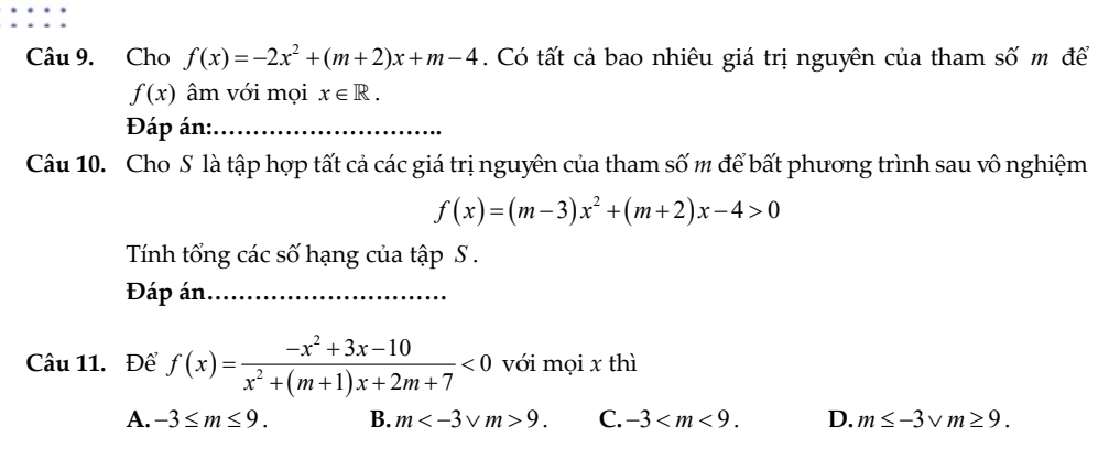 Cho f(x)=-2x^2+(m+2)x+m-4. Có tất cả bao nhiêu giá trị nguyên của tham số m để
f(x) âm với mọi x∈ R. 
Đáp án:_
Câu 10. Cho S là tập hợp tất cả các giá trị nguyên của tham số m để bất phương trình sau vô nghiệm
f(x)=(m-3)x^2+(m+2)x-4>0
Tính tổng các số hạng của tập S .
Đáp án_
Câu 11. Để f(x)= (-x^2+3x-10)/x^2+(m+1)x+2m+7 <0</tex> với mọi x thì
A. -3≤ m≤ 9. B. m 9. C. -3 . D. m≤ -3sqrt(m)≥ 9.