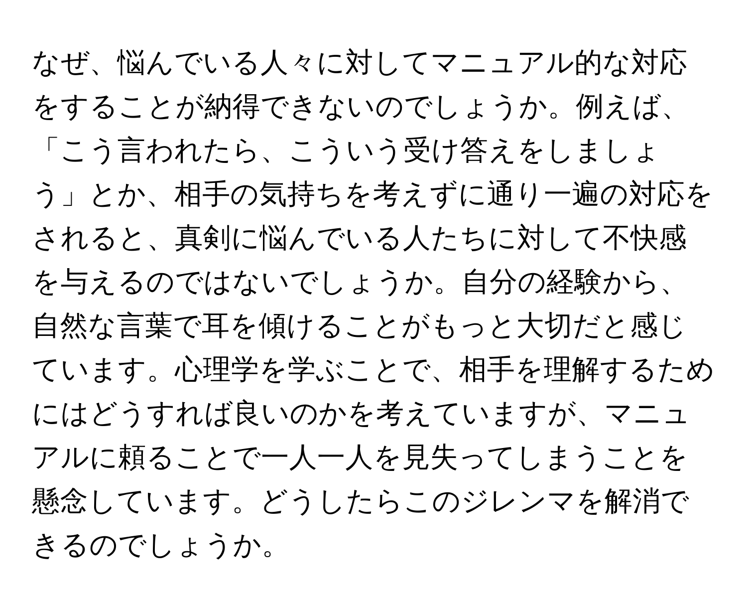 なぜ、悩んでいる人々に対してマニュアル的な対応をすることが納得できないのでしょうか。例えば、「こう言われたら、こういう受け答えをしましょう」とか、相手の気持ちを考えずに通り一遍の対応をされると、真剣に悩んでいる人たちに対して不快感を与えるのではないでしょうか。自分の経験から、自然な言葉で耳を傾けることがもっと大切だと感じています。心理学を学ぶことで、相手を理解するためにはどうすれば良いのかを考えていますが、マニュアルに頼ることで一人一人を見失ってしまうことを懸念しています。どうしたらこのジレンマを解消できるのでしょうか。