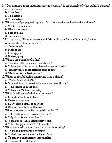 "Governments must invest in renewable energy" is an example of what author's purpose?
a. To persuade
b. To inform
c. To describe
d. To entertain
9. What type of propaganda spreads false information to deceive the audience?
a. White propaganda
b. Black propaganda
c. Fear appeals
d. Testimonials
10.If a text says, "Doctors recommend this toothpaste for healthier gums," which
propaganda technique is used?
a. Testimonials
b. Plain folks
c. Fear appeals
d. Stereotyping
11.What is an example of a fact?
a, "Vanilla is the best ice cream flavor."
b. "The Pacific Ocean is the largest ocean on Earth."
c. "Basketball is more exciting than soccer."
d. "Summer is the best season."
12.Which of the following statements is an opinion?
a. "Water boils at 100°C. 
b. 'Chocolate is the most delicious ice cream flavor."
c. "The sun rises in the east."
d. "There are 24 hours in a day."
13.What should be included in a summary?
a. Important facts and ideas
b. Personal opinions
c. Every single detail of the text
d. Random words from the text
14.Which sentence contains a significant detail?
a. "The earth revolves around the sun."
b. "My favorite color is blue."
c. "Some people like eating spicy food."
d. "The Philippines has 7,641 islands."
15.What is the role of transitional markers in writing?
a. To make a text more confusing
b. To help connect ideas for better flow
c. To remove unnecessary information
d. To make the text longer