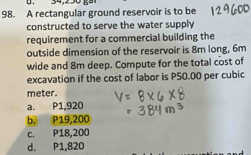 à. 34,250 gả1
98. A rectangular ground reservoir is to be
constructed to serve the water supply
requirement for a commercial building the
outside dimension of the reservoir is 8m long, 6m
wide and 8m deep. Compute for the total cost of
excavation if the cost of labor is P50.00 per cubic
meter.
a. P1,920
b. P19,200
c. P18,200
d. P1,820