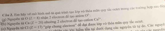 Em hãy vẽ mô hình mô tả quá trình tạo lớp vỏ thỏa mãn quy tắc octet trong các trường hợp sau đây 
(ạ) Nguyên tử O(Z=8) nhận 2 electron đề tạo anion O^(2-). 
( b ) Nguyên tử Ca(Z=20) nhường 2 electron để tạo cation Ca^(2+). 
(c) Nguyên tử C1(Z=17) “góp chung electron” để đạt được lớp vỏ thỏa mãn quy tắc octet. 
Côn các khí hiếm tồn tại dưới dạng các nguyên tử tự do. Các nguyê 
ủ a các nguyên