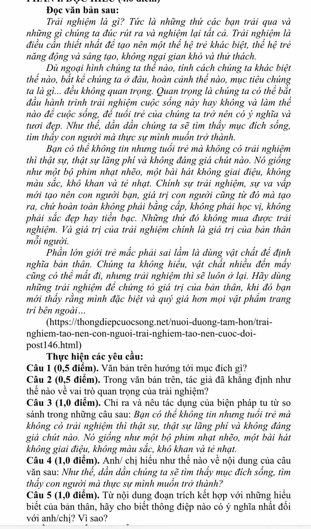 Đọc văn bản sau:
Trải nghiệm là gì? Tức là những thứ các bạn trải qua và
những gì chúng ta đúc rút ra và nghiệm lại tất cả. Trải nghiệm là
điều cần thiết nhất để tạo nên một thế hệ trẻ khác biệt, thế hệ trẻ
năng động và sáng tạo, không ngại gian khó và thử thách.
Dù ngoại hình chúng ta thể nào, tính cách chúng ta khác biệt
thể nào, bất kể chúng ta ở đâu, hoàn cảnh thế nào, mục tiêu chúng
ta là gì... đều không quan trọng. Quan trọng là chúng ta có thể bắt
đầu hành trình trải nghiệm cuộc sống này hay không và làm thế
nào để cuộc sống, để tuổi trẻ của chúng ta trở nên có ý nghĩa và
tươi đẹp. Như thế, dần dần chúng ta sẽ tìm thấy mục đích sống,
tìm thầy con người mà thực sự mình muồn trở thành.
Bạn có thể không tin nhưng tuổi trẻ mà không có trải nghiệm
thì thật sự, thật sự lãng phí và không đáng giá chút nào. Nó giồng
như một bộ phim nhạt nhẽo, một bài hát không giai điệu, không
màu sắc, khô khan và tẻ nhạt. Chính sự trải nghiệm, sự va vập
mới tạo nên con người bạn, giá trị con người cũng từ đó mà tạo
ra, chứ hoàn toàn không phải bằng cấp, không phải học vị, không
phải sắc đẹp hay tiền bạc. Những thứ đó không mua được trải
nghiệm. Và giá trị của trải nghiệm chính là giá trị của bản thân
mỗi người.
Phần lớn giới trẻ mắc phải sai lầm là dùng vật chất để định
nghĩa bản thân. Chúng ta không hiểu, vật chất nhiều đến mấy
cũng có thể mất đi, nhưng trải nghiệm thì sẽ luôn ở lại. Hãy dùng
những trải nghiệm để chứng tỏ giá trị của bản thân, khi đó bạn
mới thấy rằng mình đặc biệt và quý giá hơn mọi vật phẩm trang
trí bên ngoài ...
(https://thongdiepcuocsong.net/nuoi-duong-tam-hon/trai-
nghiem-tao-nen-con-nguoi-trai-nghiem-tao-nen-cuoc-doi-
post146.html)
Thực hiện các yêu cầu:
Câu 1 (0,5 điểm). Văn bản trên hướng tới mục đích gì?
Câu 2 (0,5 điểm). Trong văn bản trên, tác giả đã khăng định như
thế nào về vai trò quan trọng của trải nghiệm?
Câu 3 (1,0 điểm). Chỉ ra và nêu tác dụng của biện pháp tu từ so
sánh trong những câu sau: Bạn có thể không tin nhưng tuổi trẻ mà
không có trải nghiệm thì thật sự, thật sự lãng phí và không đáng
giá chút nào. Nó giống như một bộ phim nhạt nhẽo, một bài hát
không giai điệu, không màu sắc, khô khan và tẻ nhạt.
Câu 4 (1,0 điểm). Anh/ chị hiểu như thế nào về nội dung của câu
văn sau: Như thế, dần dần chúng ta sẽ tìm thấy mục đích sống, tìm
thấy con người mà thực sự mình muốn trở thành?
Câu 5 (1,0 điểm). Từ nội dung đoạn trích kết hợp với những hiểu
biết của bản thân, hãy cho biết thông điệp nào có ý nghĩa nhất đối
với anh/chị? Vì sao?