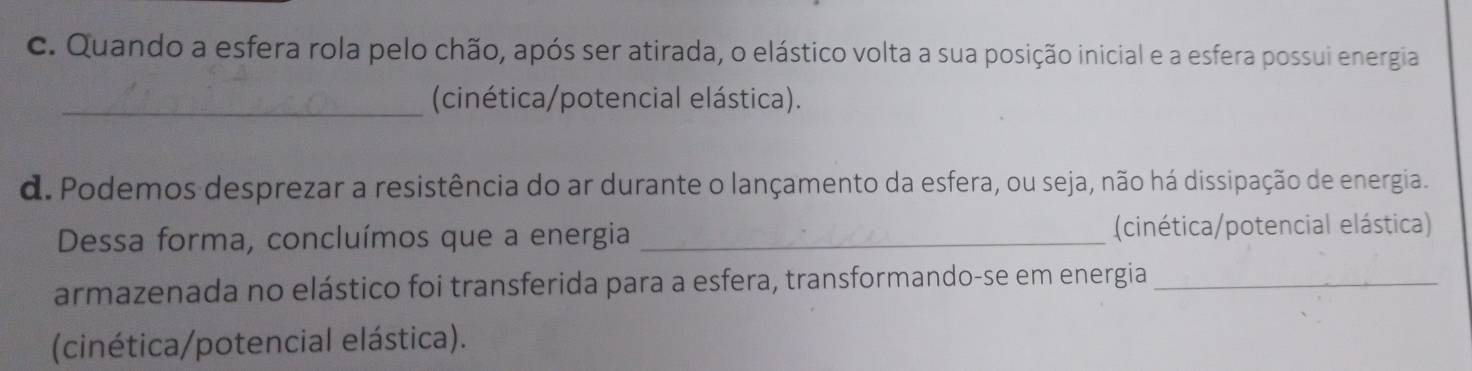 Quando a esfera rola pelo chão, após ser atirada, o elástico volta a sua posição inicial e a esfera possui energia 
_(cinética/potencial elástica). 
d. Podemos desprezar a resistência do ar durante o lançamento da esfera, ou seja, não há dissipação de energia. 
Dessa forma, concluímos que a energia _(cinética/potencial elástica) 
armazenada no elástico foi transferida para a esfera, transformando-se em energia_ 
(cinética/potencial elástica).