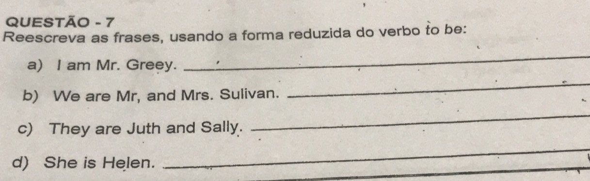 QUESTÃO - 7 
Reescreva as frases, usando a forma reduzida do verbo to be: 
a) I am Mr. Greey. 
_ 
b) We are Mr, and Mrs. Sulivan. 
_ 
c) They are Juth and Sally. 
_ 
d) She is Helen. 
_ 
_