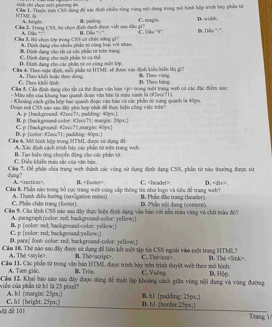 sinh chỉ chọn một phương án.
Câu 1. Thuộc tính CSS dùng đề xác định chiều rộng vùng nội dung trong mô hình hộp trình bảy phần tử
HTML là
A. height. B. pading. C. magin. D. width.
Câu 2. Trong CSS, bộ chọn định danh được viết sau dấu gì?
A. Dấu “:”. B. Dấu “::”. C. Dấu “#”. D. Dấu “.”.
Câu 3. Bộ chọn lớp trong CSS có chức năng gì?
A. Định dạng cho nhiều phần tử cùng loại với nhau.
B. Định dạng cho tất cả các phần tử trên trang.
C. Định dạng cho một phần tử cụ thể.
D. Định dạng cho các phần tử có cùng một lớp.
Câu 4. Theo mặc định, mỗi phần tử HTML sẽ được xác định kiều hiển thị gì?
A. Theo khối hoặc theo dòng. B. Theo vùng.
C. Theo khối lệnh. D. Theo hàng.
Câu 5. Cần định dạng cho tất cả thẻ đoạn văn bản trong một trang web có các đặc điểm sau:
- Màu nền của khung bao quanh đoạn văn bàn là màu xanh lá (#2ecc71).
- Khoảng cách giữa hộp bao quanh đoạn văn bản và các phần từ xung quanh là 40px.
Đoạn mã CSS nào sau đây phù hợp nhất đề thực hiện công việc trên?
A. p background: #2ecc71; padding: 40px;
B. p background-color: #2ecc71; margin: 20px;
C. p background: #2ecc71;margin: 40px
D. p color: #2ecc71; padding: 40px;
Câu 6. Mô hình hộp trong HTML được sử dụng đề:
A. Xác định cách trình bày các phần tử trên trang web.
B. Tạo hiệu ứng chuyền động cho các phần tử.
C. Điều khiền màu sắc của văn bản.
Câu 7. Để phân chia trang web thành các vùng sử dụng định dạng CSS, phần tử nào thường được sử
dụng?
A.. B.. C.. D..
Câu 8. Phần nào trong bố cục trang web cung cấp thông tin như logo và tiêu đề trang web?
A. Thanh điều hướng (navigation menu). B. Phần đầu trang (header).
C. Phần chân trang (footer). D. Phần nội dung (content).
Câu 9. Câu lệnh CSS nào sau đây thực hiện định dạng văn bản với nền màu vàng và chữ màu đó?
A. paragraphcolor: red; background-color: yellow;
B. p color: red; background-color: yellow;
C. p color: red; background:yellow;
D. para font- color: red; background-color: yellow;
Câu 10. Thẻ nào sau đây được sử dụng đề liên kết một tập tin CSS ngoài vào một trang HTML?
A. Thẻ. B. The. C. Thẻ<css>. D. Thẻ <link>.
 Câu 11. Các phần tử trong văn bản HTML được trình bày trên trình duyệt web theo mô hình:
A. Tam giác. B. Tròn. C. Vuông D. Hộp.
Câu 12. Khai báo nào sau đây được dùng để thiết lập khoảng cách giữa vùng nội dung và vùng đường
viền của phần tử h1 là 25 pixel?
A. h1 margin: 25px; B. h1 padding: 25px;
C. h1 height: 25px; D. h1 border:25px;
Mã đề 101 Trang 1/