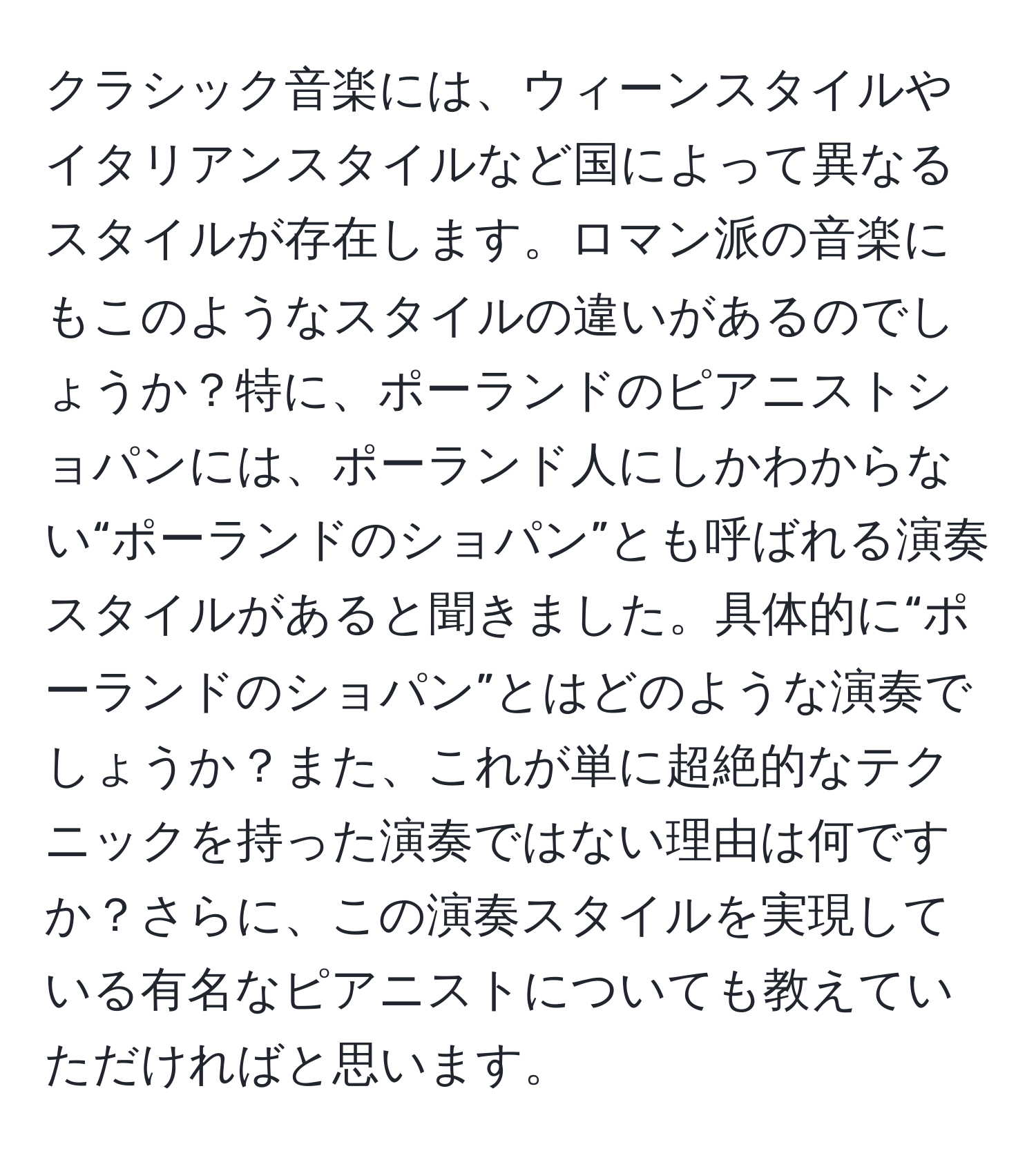 クラシック音楽には、ウィーンスタイルやイタリアンスタイルなど国によって異なるスタイルが存在します。ロマン派の音楽にもこのようなスタイルの違いがあるのでしょうか？特に、ポーランドのピアニストショパンには、ポーランド人にしかわからない“ポーランドのショパン”とも呼ばれる演奏スタイルがあると聞きました。具体的に“ポーランドのショパン”とはどのような演奏でしょうか？また、これが単に超絶的なテクニックを持った演奏ではない理由は何ですか？さらに、この演奏スタイルを実現している有名なピアニストについても教えていただければと思います。