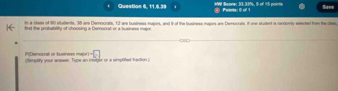 < Question 6, 11.6.39 HW Score:  33.33%, 5 of 15 points Save 
x Points: 0 of 1 
In a class of 60 students, 38 are Democrats, 12 are business majors, and 9 of the business majors are Derocrats. If one student is randomly selected from the class, 
find the probability of choosing a Democrat or a business major. 
P(Democrat or business major )=□
(Simplify your answer. Type an integer or a simplified fraction.)