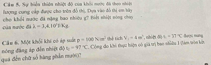 Sự biến thiên nhiệt độ của khối nước đá theo nhiệt 
lượng cung cấp được cho trên đồ thị. Dựa vào đồ thị em hãy 
cho khối nước đá nặng bao nhiêu g? Biết nhiệt nóng chay 
của nước đá lambda =3,4.10^5J/Kg. 
Câu 6. Một khối khí có áp suất p=100N/m^2 thê tích V_1=4m^3 , nhiệt độ t_1=37°C được nung 
nóng đăng áp đến nhiệt độ t_2=97°C. Công do khí thực hiện có giá trị bao nhiều J (lâm tròn kết 
quả đến chữ số hàng phần mười)?