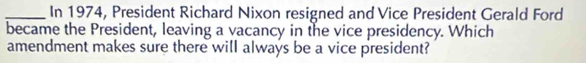 In 1974, President Richard Nixon resigned and Vice President Gerald Ford 
became the President, leaving a vacancy in the vice presidency. Which 
amendment makes sure there will always be a vice president?