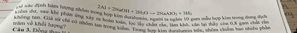 Đê xác định hàm lượng nhôm trợ 2Al+2NaOH+2H_2Oto 2NaAlO_2+3H_2
kiểm dư, sau khi phản ứng xảy ra hoàn toàn, lọc lấy chấtt rắn, làm khô, cân lại thấy còn 0, 8 gam chất rấn 
gam mẫu hợp kim trong dung dịch 
trăm về khối lượng? không tan. Giả sử chỉ có nhôm tan trong kiềm. Trong hơp kim duralumin trên, nhôm chiếm bao nhiêu phần 
Câu 3. Đồng thau