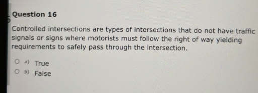 Controlled intersections are types of intersections that do not have traffic
signals or signs where motorists must follow the right of way yielding
requirements to safely pass through the intersection.
a) True
b False