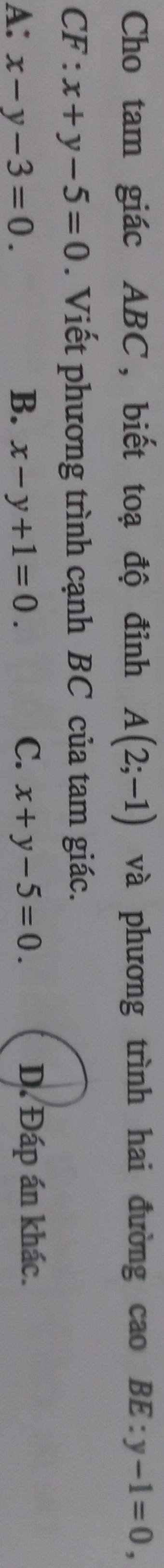 Cho tam giác ABC, biết toạ độ đỉnh A(2;-1) và phương trình hai đường cao BE:y-1=0, 
CF : x+y-5=0. Viết phương trình cạnh BC của tam giác.
A: x-y-3=0. B. x-y+1=0. C. x+y-5=0. D. Đáp án khác.