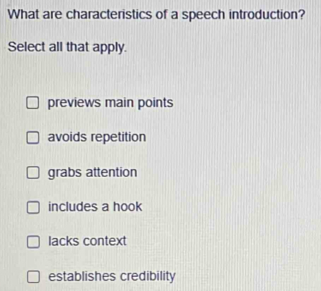 What are characteristics of a speech introduction?
Select all that apply.
previews main points
avoids repetition
grabs attention
includes a hook
lacks context
establishes credibility