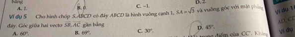 D. 2.
bǎng C. -1.
A. 1. B. 0.
Ví dụ 5 Cho hình chóp S. ABCD có đáy ABCD là hình vuông cạnh 1, SA=sqrt(3) và vuông góc với mặt phẳng
Ví dụ 1
đáy. Góc giữa hai vecto overline SB, overline AC gần bằng
AD, CD
A. 60°. B. 69°. C. 30^o. D. 45°. 
ng điểm của CC'. Khản Ví dụ