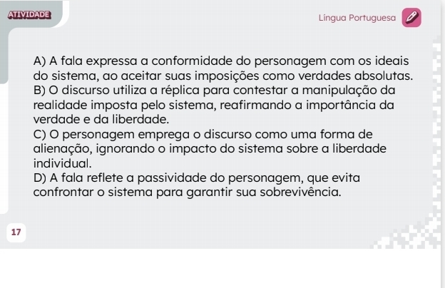 TIVIDADE Língua Portuguesa
A) A fala expressa a conformidade do personagem com os ideais
do sistema, ao aceitar suas imposições como verdades absolutas.
B) O discurso utiliza a réplica para contestar a manipulação da
realidade imposta pelo sistema, reafirmando a importância da
verdade e da liberdade.
C) O personagem emprega o discurso como uma forma de
alienação, ignorando o impacto do sistema sobre a liberdade
individual.
D) A fala reflete a passividade do personagem, que evita
confrontar o sistema para garantir sua sobrevivência.
17