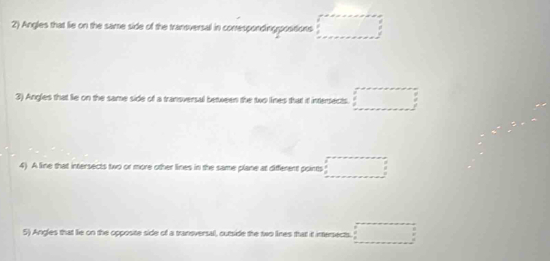 Angles that lie on the same side of the tranoversal in conrespondingpostions □ 
3) Angles that lie on the same side of a transversal between the two lines that it intersects. □ 
4) A line that intersects two or more other lines in the same plane at different points □
5) Angles that lie on the opposite side of a transversal, outside the two lines that it intersects. □