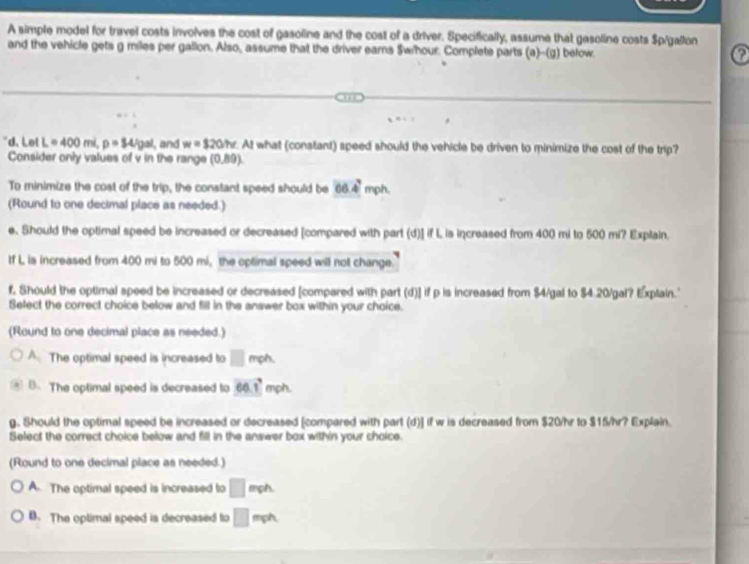 A simple model for travel costs involves the cost of gasoline and the cost of a driver. Specifically, assume that gasoline costs Spigallon
and the vehicle gets g miles per gallon. Also, assume that the driver eams Swhour. Complete parts (a -(a bełow. ?
'd. Let L=400mi, p=84/gal ,and w=320N. At what (constant) speed should the vehicle be driven to minimize the cost of the trip?
Consider only values of v in the range (0,89)
To minimize the cost of the trip, the constant speed should be 66.4^2 mph,
(Round to one decimal place as needed.)
e. Should the optimal speed be increased or decreased [compared with part (d)] if L is increased from 400 mi to 500 mi? Explain.
If L is increased from 400 mi to 500 mi, the optimal speed will not change.
f. Should the optimal speed be increased or decreased [compared with part (d)] if p is increased from $4/gal to $4.20/gal? Explain."
Select the correct choice below and fill in the answer box within your choice.
(Round to one decimal place as needed.)
A. The optimal speed is increased to □ mph.
B. The optimal speed is decreased to 60.1° mph.
g. Should the optimal speed be increased or decreased [compared with part (d)] if w is decreased from $20/hr to $15/hr? Explain.
Select the correct choice below and fill in the answer box within your choice.
(Round to one decimal place as needed.)
A. The optimal speed is increased to □ mph
B. The optimal speed is decreased to □ mph