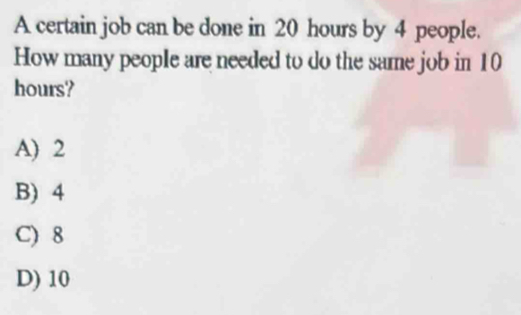 A certain job can be done in 20 hours by 4 people.
How many people are needed to do the same job in 10
hours?
A) 2
B) 4
C) 8
D) 10