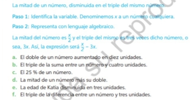 La mitad de un número, disminuida en el triple del mismo número.
Paso 1: Identifica la variable. Denominemos x a un número cualquiera.
Paso 2: Representa con lenguaje algebraico.
La mitad del número es  x/2 y el triple del mismo es tres veces dicho número, o
sea, 3x. Así, la expresión será  x/2 -3x.
a. El doble de un número aumentado en diez unidades.
b. El triple de la suma entre un número y cuatro unidades.
c. El 25 % de un número.
d. La mitad de un número más su doble.
e. La edad de Katia disminuida en tres unidades.
f. El triple de la diferencia entre un número y tres unidades.