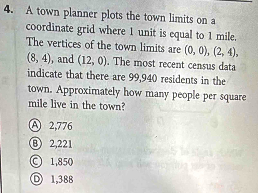 A town planner plots the town limits on a
coordinate grid where 1 unit is equal to 1 mile.
The vertices of the town limits are (0,0), (2,4),
(8,4) , and (12,0). The most recent census data
indicate that there are 99,940 residents in the
town. Approximately how many people per square
mile live in the town?
A 2,776
B) 2,221
) 1,850
) 1,388