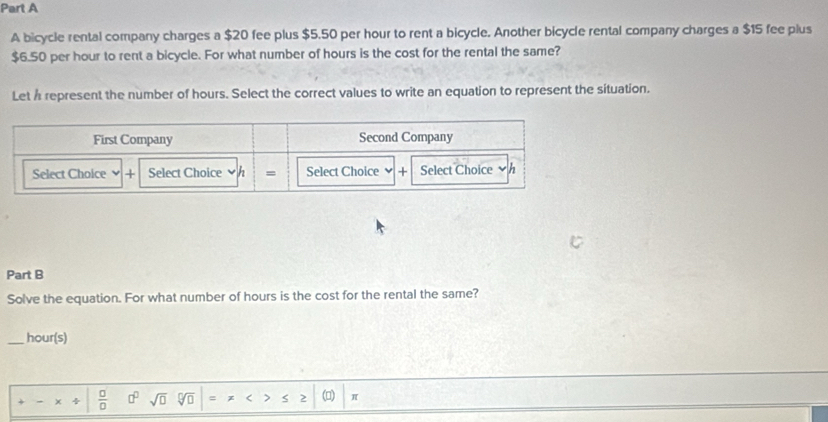 A bicycle rental company charges a $20 fee plus $5.50 per hour to rent a bicycle. Another bicycle rental company charges a $15 fee plus
$6.50 per hour to rent a bicycle. For what number of hours is the cost for the rental the same? 
Let h represent the number of hours. Select the correct values to write an equation to represent the situation. 
Part B 
Solve the equation. For what number of hours is the cost for the rental the same? 
_ hour (s) 
 □ /□   □^(□) sqrt(□ ) sqrt[□](□ ) (□) π