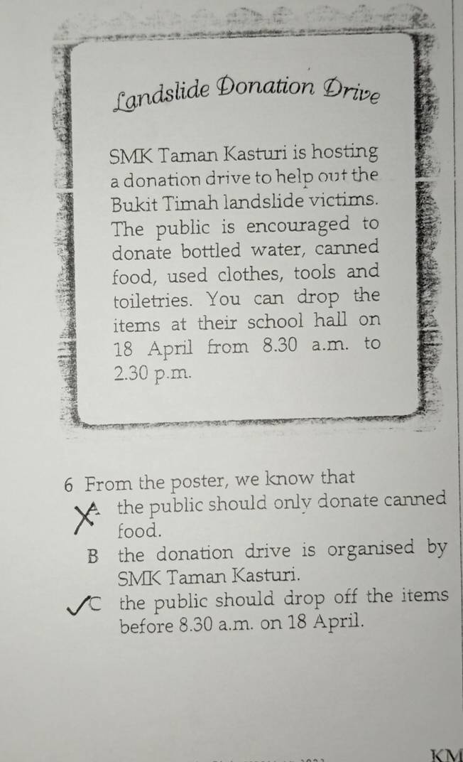 Landslide Donation Drive 
SMK Taman Kasturi is hosting 
a donation drive to help out the 
Bukit Timah landslide victims. 
The public is encouraged to 
donate bottled water, canned 
food, used clothes, tools and 
toiletries. You can drop the 
items at their school hall on
18 April from 8.30 a.m. to 
2.30 p.m. 
6 From the poster, we know that 
the public should only donate canned 
food. 
B the donation drive is organised by 
SMK Taman Kasturi. 
the public should drop off the items . 
before 8.30 a.m. on 18 April.
KM