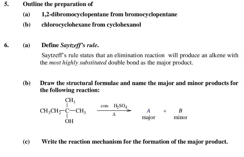 Outline the preparation of 
(a) 1,2-dibromocyclopentane from bromocyclopentane 
(b) chlorocyclohexane from cyclohexanol 
6. (a) Define Saytzeff’s rule. 
Saytzeff’s rule states that an elimination reaction will produce an alkene with 
the most highly substituted double bond as the major product. 
(b) Draw the structural formulae and name the major and minor products for 
the following reaction:
CH_3CH_2-C-H_3xrightarrow comH_2SO_4 beginarrayr A+B majorendarray r 
(c) Write the reaction mechanism for the formation of the major product.