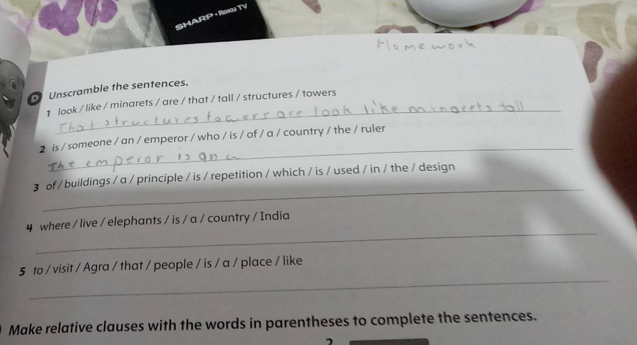 ha 
Unscramble the sentences. 
_ 
1 look / like / minarets / are / that / tall / structures / towers 
_ 
2 is / someone / an / emperor / who / is / of / a / country / the / ruler 
_ 
3 of / buildings / a / principle / is / repetition / which / is / used / in / the / design 
_ 
4 where / live / elephants / is / a / country / India 
_ 
5 to / visit / Agra / that / people / is / a / place / like 
Make relative clauses with the words in parentheses to complete the sentences.