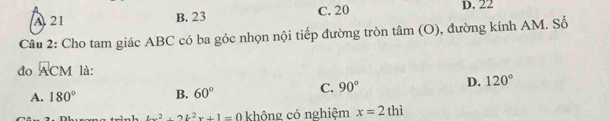 C. 20 D. 22
A. 21 B. 23
Câu 2: Cho tam giác ABC có ba góc nhọn nội tiếp đường tròn tâm (O), đường kính AM. Số
đo ACM là:
A. 180° B. 60°
C. 90°
D. 120°
b^2+2k^2x+1=0 không có nghiệm x=2thi