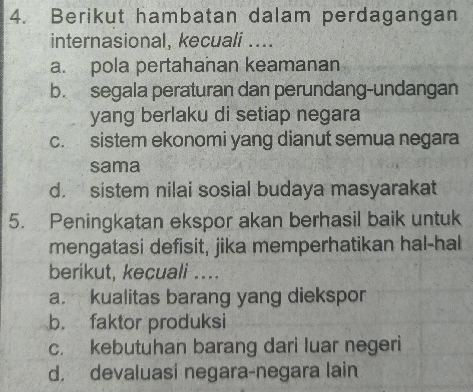 Berikut hambatan dalam perdagangan
internasional, kecuali ....
a. pola pertahanan keamanan
b. segala peraturan dan perundang-undangan
yang berlaku di setiap negara
c. sistem ekonomi yang dianut semua negara
sama
d. sistem nilai sosial budaya masyarakat
5. Peningkatan ekspor akan berhasil baik untuk
mengatasi defisit, jika memperhatikan hal-hal
berikut, kecuali ....
a. kualitas barang yang diekspor
b. faktor produksi
c. kebutuhan barang dari luar negeri
d. devaluasi negara-negara lain