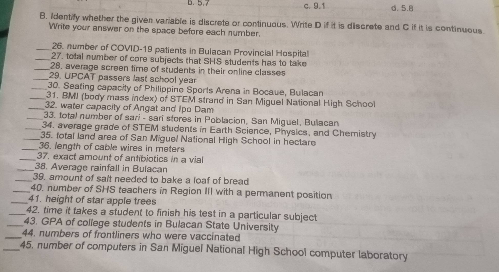 b. 5.7 c. 9.1
d. 5.8
B. Identify whether the given variable is discrete or continuous. Write D if it is discrete and C if it is continuous.
Write your answer on the space before each number.
_26. number of COVID-19 patients in Bulacan Provincial Hospital
_27. total number of core subjects that SHS students has to take
_28. average screen time of students in their online classes
_29. UPCAT passers last school year
_30. Seating capacity of Philippine Sports Arena in Bocaue, Bulacan
_31. BMI (body mass index) of STEM strand in San Miguel National High School
_32. water capacity of Angat and Ipo Dam
_33. total number of sari - sari stores in Poblacion, San Miguel, Bulacan
_34. average grade of STEM students in Earth Science, Physics, and Chemistry
_35. total land area of San Miguel National High School in hectare
_36. length of cable wires in meters
_37. exact amount of antibiotics in a vial
_38. Average rainfall in Bulacan
_39. amount of salt needed to bake a loaf of bread
_40. number of SHS teachers in Region III with a permanent position
_41. height of star apple trees
_42. time it takes a student to finish his test in a particular subject
_43. GPA of college students in Bulacan State University
_44. numbers of frontliners who were vaccinated
_45. number of computers in San Miguel National High School computer laboratory