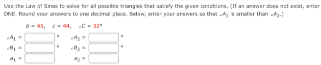 Use the Law of Sines to solve for all possible triangles that satisfy the given conditions. (If an answer does not exist, enter 
DNE. Round your answers to one decimal place. Below, enter your answers so that ∠ A_1 is smaller than ∠ A_2.)
b=45, c=44, ∠ C=32°
∠ A_1=□° ∠ A_2=□°
∠ B_1=□° ∠ B_2=□°
a_1=□ a_2=□