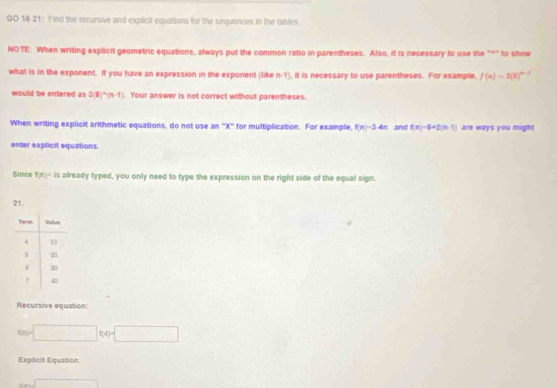 GO 18 21: Find the recursive and explicit equations for the sequences in the tables 
NOTE: When writing explicit geometric equations, always put the common ratio in parentheses. Also, it is necessary to use the "*'' to show 
what is in the exponent. If you have an expression in the exponent (like n-1) , it is necessary to use parentheses. For example, f(n)=3(6)^n-1
would be entered as 3(8)^n(n-1). Your answer is not correct without parentheses. 
When writing explicit arithmetic equations, do not use an '' X '' for multiplication. For example, f(n)=3-4n and f(n)=6+2(n-1) are ways you might 
enter explicit equations. 
Since f(n)=is already typed, you only need to type the expression on the right side of the equal sign. 
21. 
Recursive equation:
□ f(4)=□
Explicit Equation
m∠ sqrt()