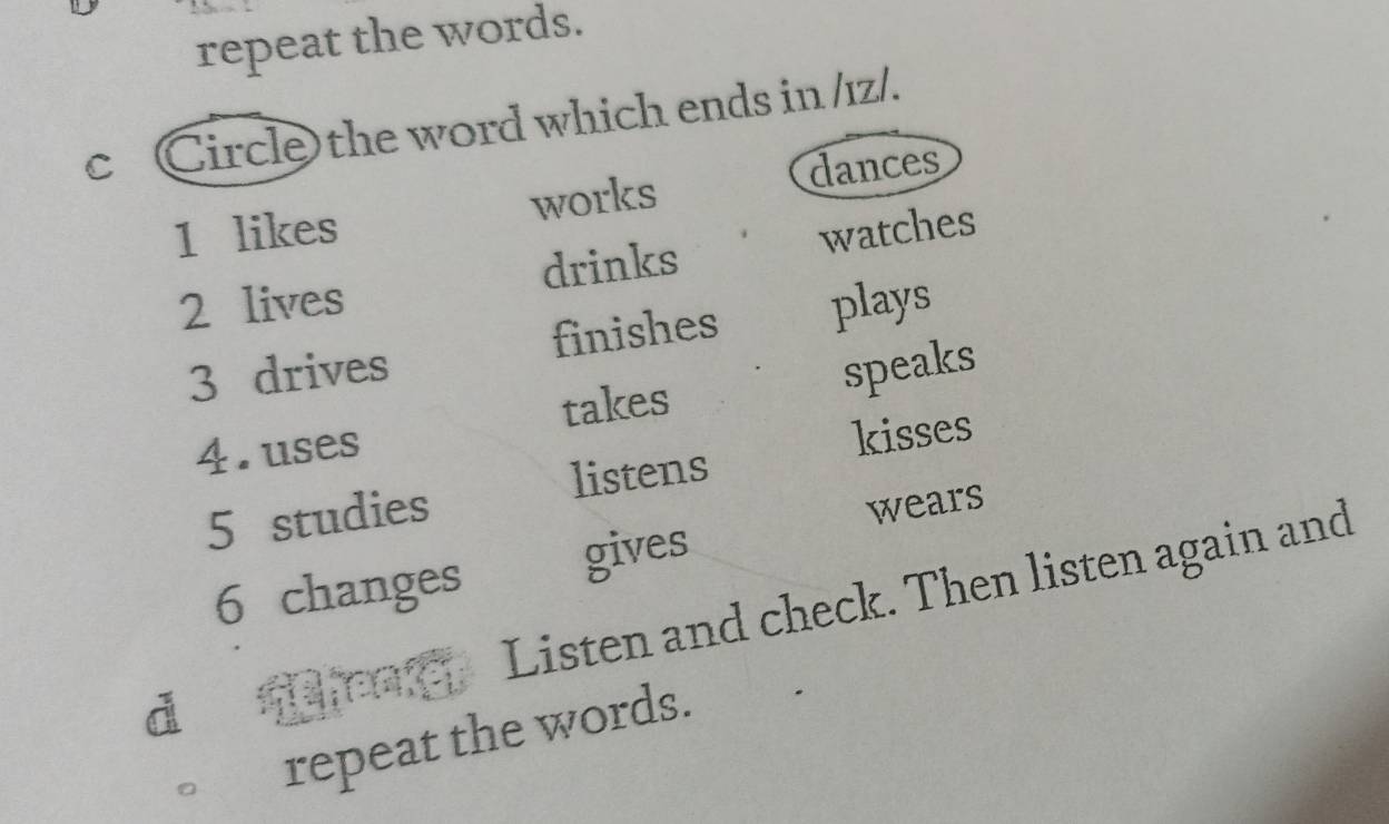 repeat the words.
c Circle the word which ends in /1z/.
dances
1 likes works
2 lives drinks watches
3 drives finishes plays
4. uses takes speaks
5 studies listens kisses
wears
6 changes gives
Listen and check. Then listen again and
d fen
repeat the words.